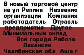 В новый торговой центр на ул Репина › Название организации ­ Компания-работодатель › Отрасль предприятия ­ Другое › Минимальный оклад ­ 10 000 - Все города Работа » Вакансии   . Челябинская обл.,Аша г.